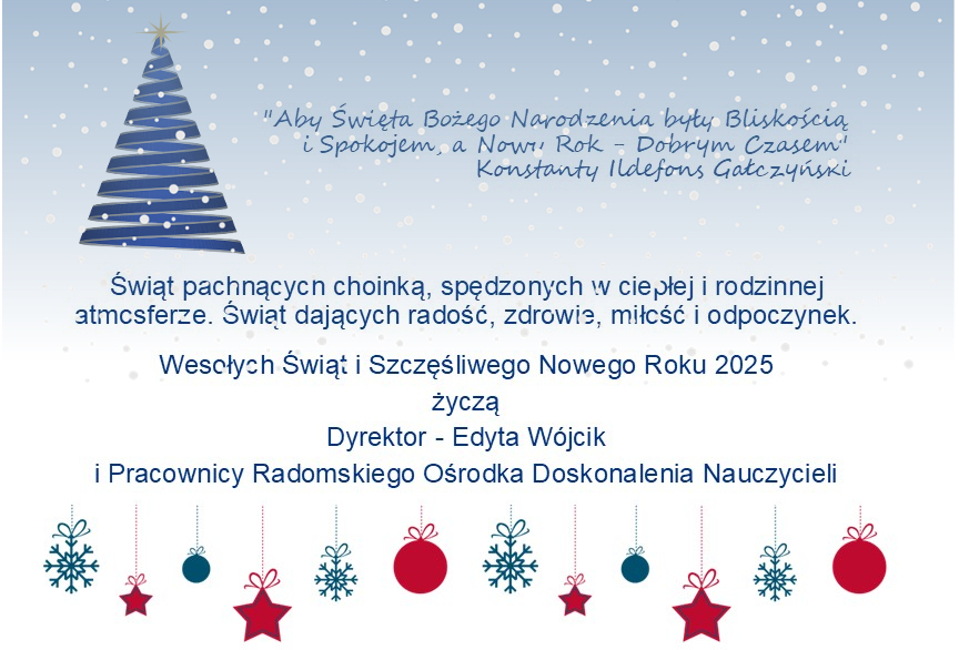 kartka z okazji wit z yczeniami.Na kartce narysowana choinka, pada nieg, na dole kartki ozdoby typu bombki, gwiazdki. Tekst: wit pachncych choink, spdzonych w ciepej i rodzinnej atmosferze. wit dajcych rado, zdrowie, mio i odpoczynek. Wesoych wit i Szczliwego Nowego Roku 2025 ycz Dyrektor - Edyta Wjcik i Pracownicy Radomskiego Orodka Doskonalenia Nauczycieli
